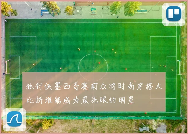 独行侠墨西哥赛前众将时尚穿搭大比拼谁能成为最亮眼的明星