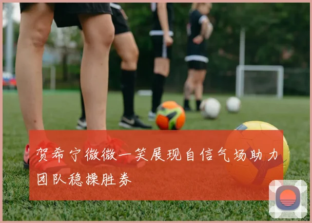 贺希宁微微一笑展现自信气场助力团队稳操胜券