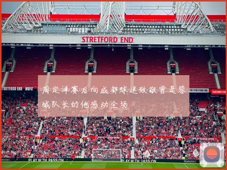 周定洋赛后向成都球迷致敬曾是蓉城队长的他感动全场