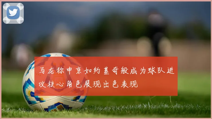 马龙称申京如约基奇般成为球队进攻核心角色展现出色表现