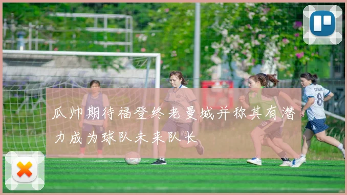 瓜帅期待福登终老曼城并称其有潜力成为球队未来队长