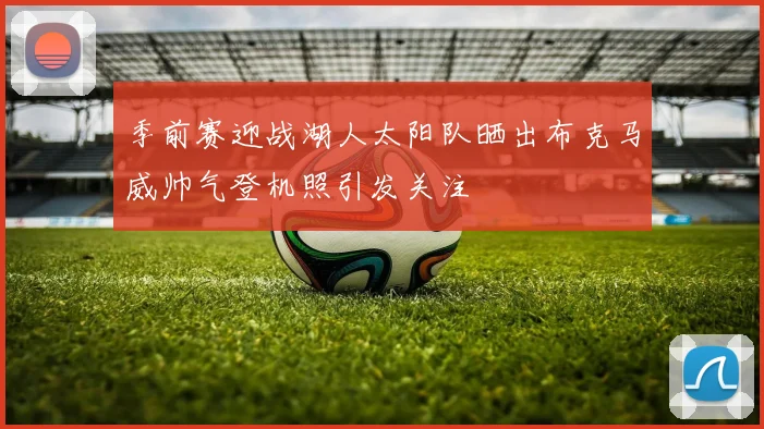 季前赛迎战湖人太阳队晒出布克马威帅气登机照引发关注