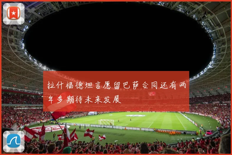 拉什福德坦言愿留巴萨合同还有两年多期待未来发展