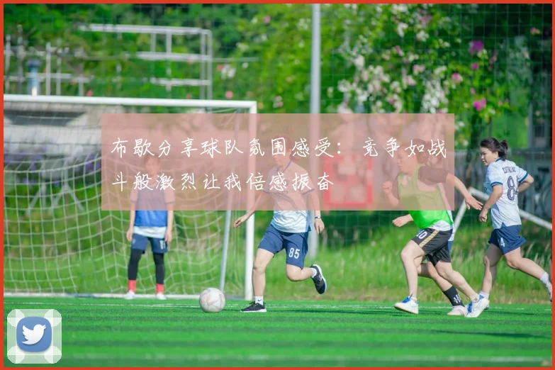 布歇分享球队氛围感受：竞争如战斗般激烈让我倍感振奋