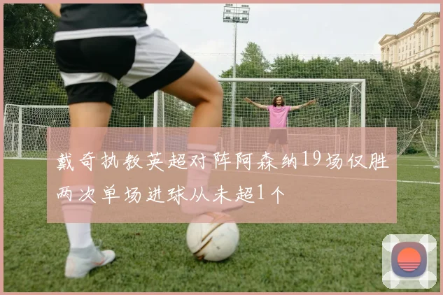 戴奇执教英超对阵阿森纳19场仅胜两次单场进球从未超1个
