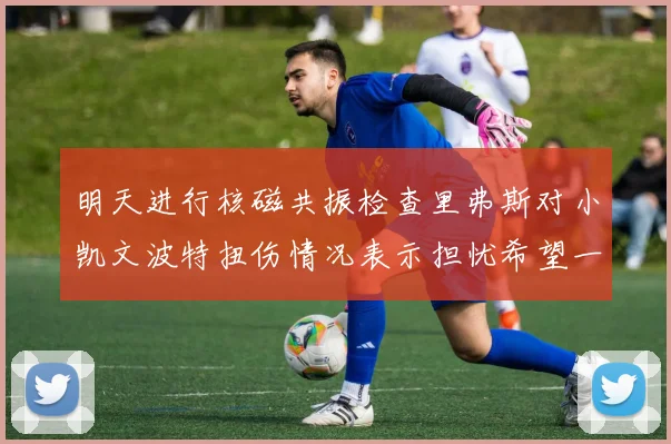 明天进行核磁共振检查里弗斯对小凯文波特扭伤情况表示担忧希望一切顺利