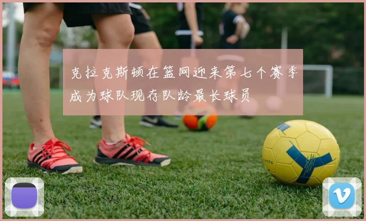 克拉克斯顿在篮网迎来第七个赛季成为球队现存队龄最长球员
