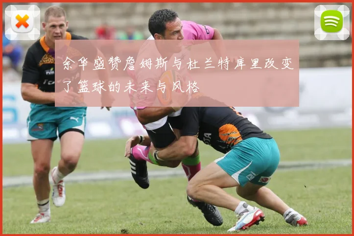 余华盛赞詹姆斯与杜兰特库里改变了篮球的未来与风格