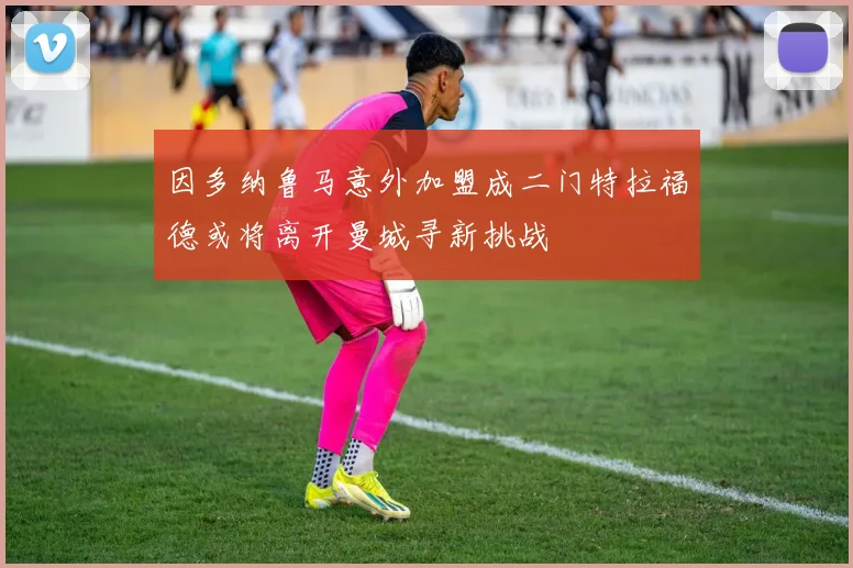 因多纳鲁马意外加盟成二门特拉福德或将离开曼城寻新挑战