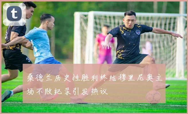 桑德兰历史性胜利终结穆里尼奥主场不败纪录引发热议