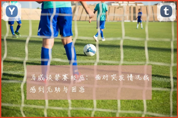 马威谈禁赛经历：面对突发情况我感到无助与困惑