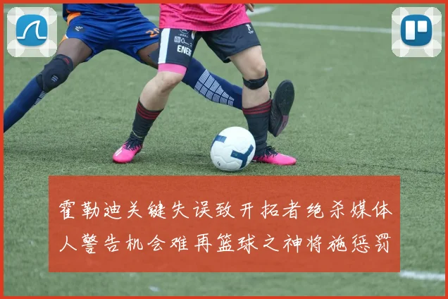 霍勒迪关键失误致开拓者绝杀媒体人警告机会难再篮球之神将施惩罚