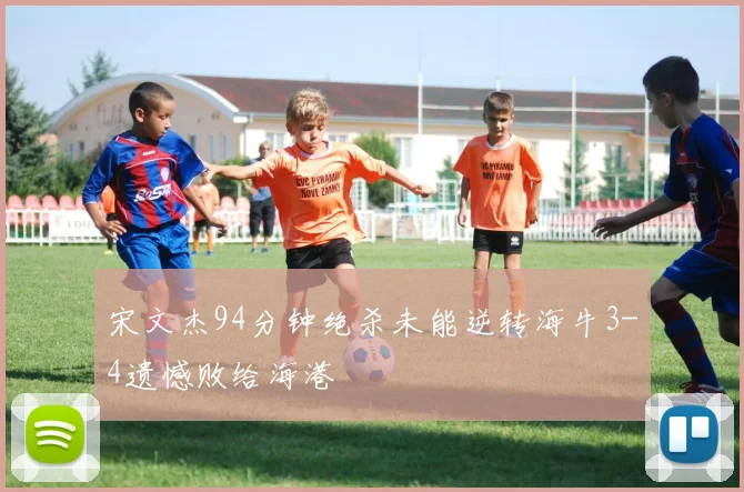 宋文杰94分钟绝杀未能逆转海牛3-4遗憾败给海港
