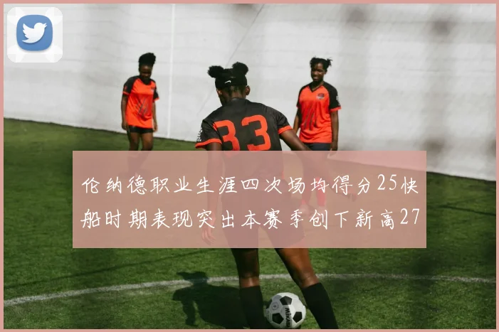 伦纳德职业生涯四次场均得分25快船时期表现突出本赛季创下新高279分