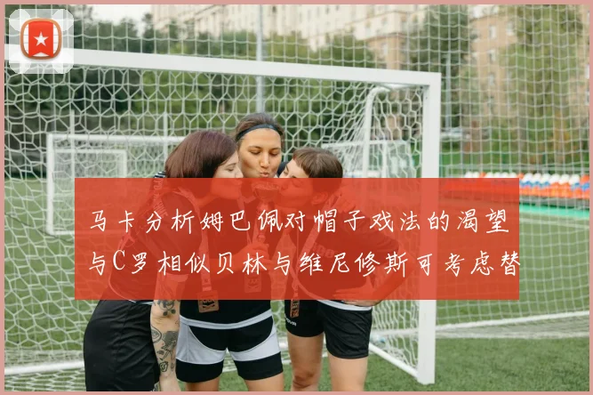 马卡分析姆巴佩对帽子戏法的渴望与C罗相似贝林与维尼修斯可考虑替补出战