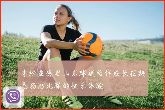 李松益感恩山东球迷陪伴成长在熟悉场地比赛的快乐体验