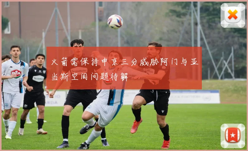 火箭需保持申京三分威胁阿门与亚当斯空间问题待解
