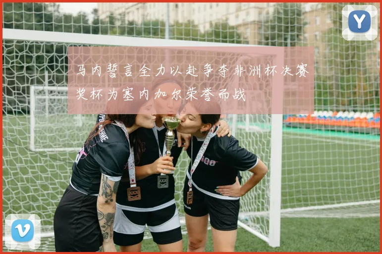 马内誓言全力以赴争夺非洲杯决赛奖杯为塞内加尔荣誉而战