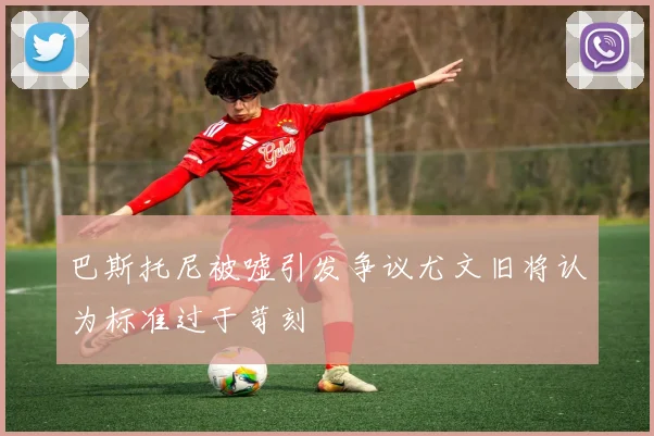 巴斯托尼被嘘引发争议尤文旧将认为标准过于苛刻