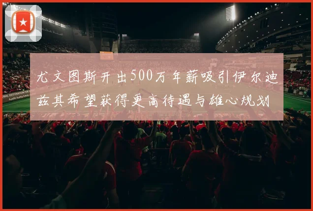尤文图斯开出500万年薪吸引伊尔迪兹其希望获得更高待遇与雄心规划