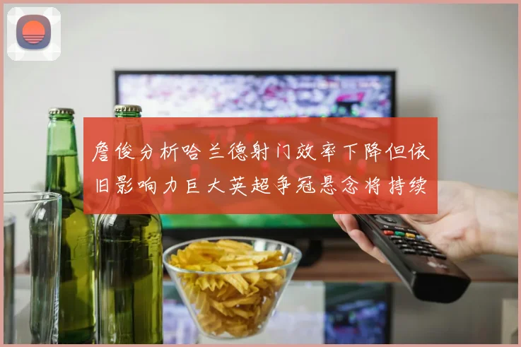 詹俊分析哈兰德射门效率下降但依旧影响力巨大英超争冠悬念将持续至五月
