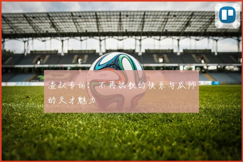 渣叔专访：不再执教的快乐与瓜帅的天才魅力