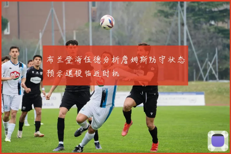 布兰登海伍德分析詹姆斯防守状态预示退役临近时机