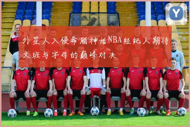 外星人入侵希腊神话NBA经纪人期待文班与字母的巅峰对决