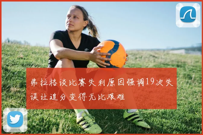 弗拉格谈比赛失利原因强调19次失误让追分变得无比艰难