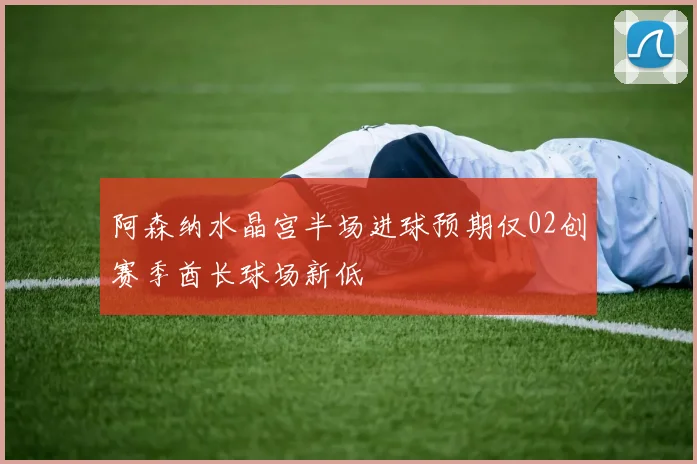 阿森纳水晶宫半场进球预期仅02创赛季酋长球场新低