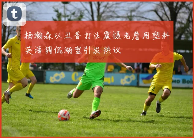 杨瀚森以丑香打法震慑老詹用塑料英语调侃湖蜜引发热议