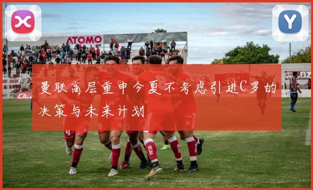 曼联高层重申今夏不考虑引进C罗的决策与未来计划