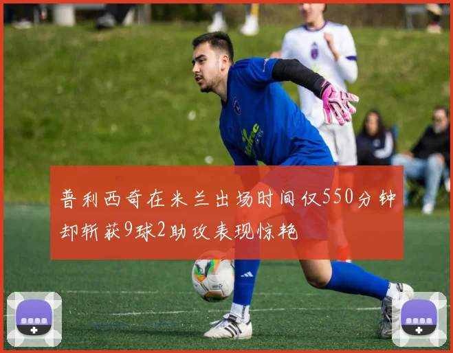 普利西奇在米兰出场时间仅550分钟却斩获9球2助攻表现惊艳