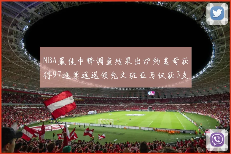 NBA最佳中锋调查结果出炉约基奇获得97选票遥遥领先文班亚马仅获3支持