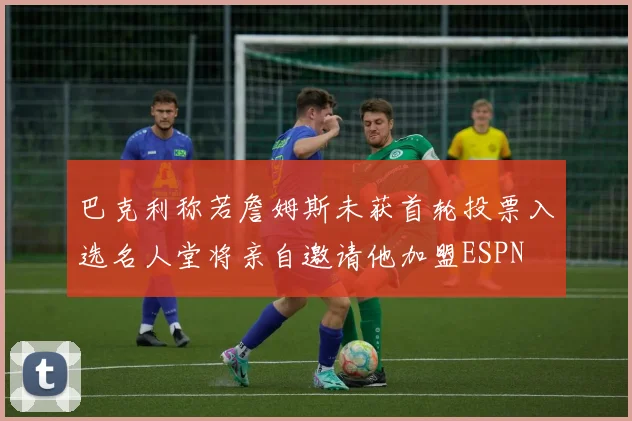 巴克利称若詹姆斯未获首轮投票入选名人堂将亲自邀请他加盟ESPN