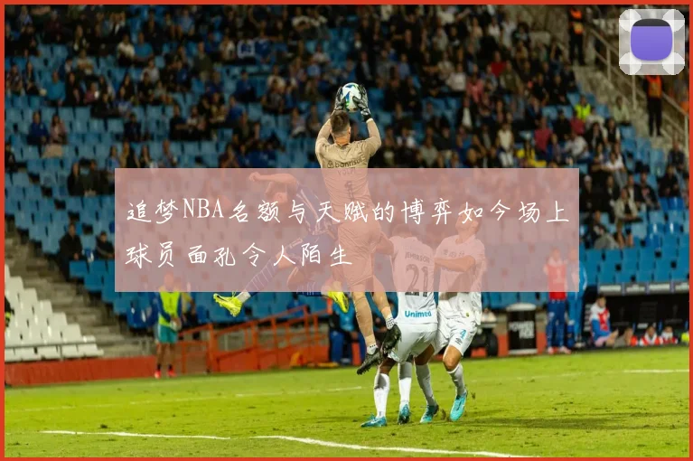 追梦NBA名额与天赋的博弈如今场上球员面孔令人陌生